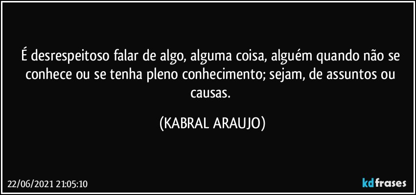 É desrespeitoso falar de algo, alguma coisa, alguém quando não se conhece ou se tenha pleno conhecimento; sejam, de assuntos ou causas. (KABRAL ARAUJO)