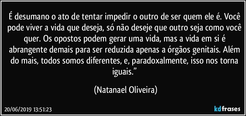 É desumano o ato de tentar impedir o outro de ser quem ele é. Você pode viver a vida que deseja, só não deseje que outro seja como você quer. Os opostos podem gerar uma vida, mas a vida em si é abrangente demais para ser reduzida apenas a órgãos genitais. Além do mais, todos somos diferentes, e, paradoxalmente, isso nos torna iguais.” (Natanael Oliveira)