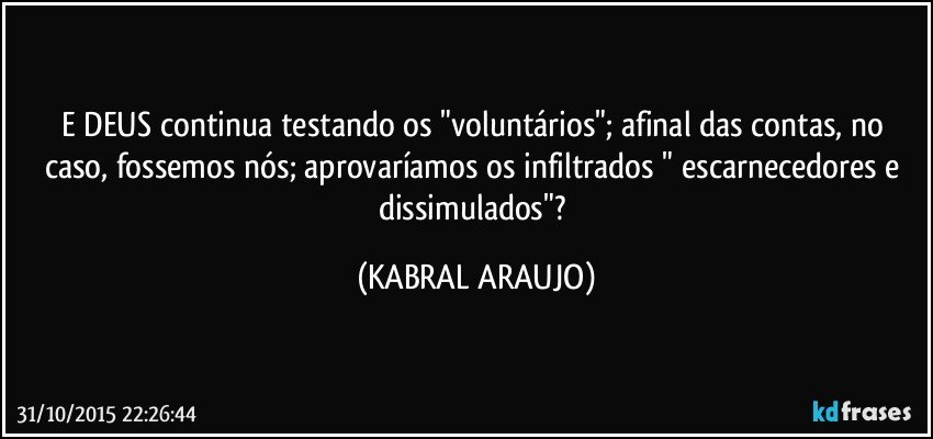 E DEUS continua testando os "voluntários"; afinal das contas, no caso, fossemos nós; aprovaríamos os infiltrados " escarnecedores e dissimulados"? (KABRAL ARAUJO)