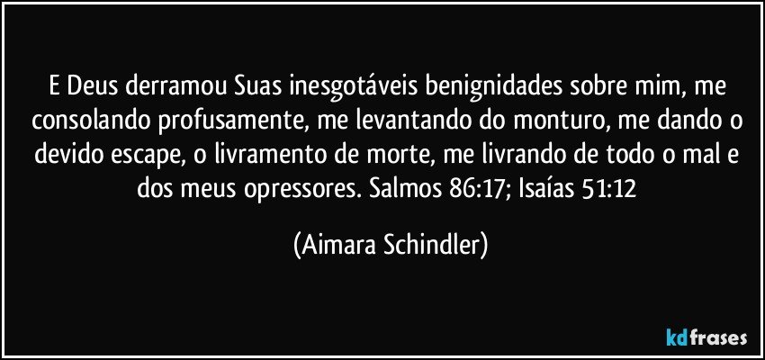 E Deus derramou Suas inesgotáveis benignidades sobre mim, me consolando profusamente,  me  levantando do monturo, me dando o devido escape, o livramento de morte, me livrando de todo o mal e dos meus opressores.  Salmos 86:17;  Isaías 51:12 (Aimara Schindler)