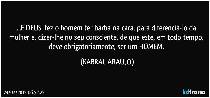 ...E DEUS, fez o homem ter barba na cara, para diferenciá-lo da mulher e, dizer-lhe no seu consciente, de que este, em todo tempo, deve obrigatoriamente, ser um HOMEM. (KABRAL ARAUJO)