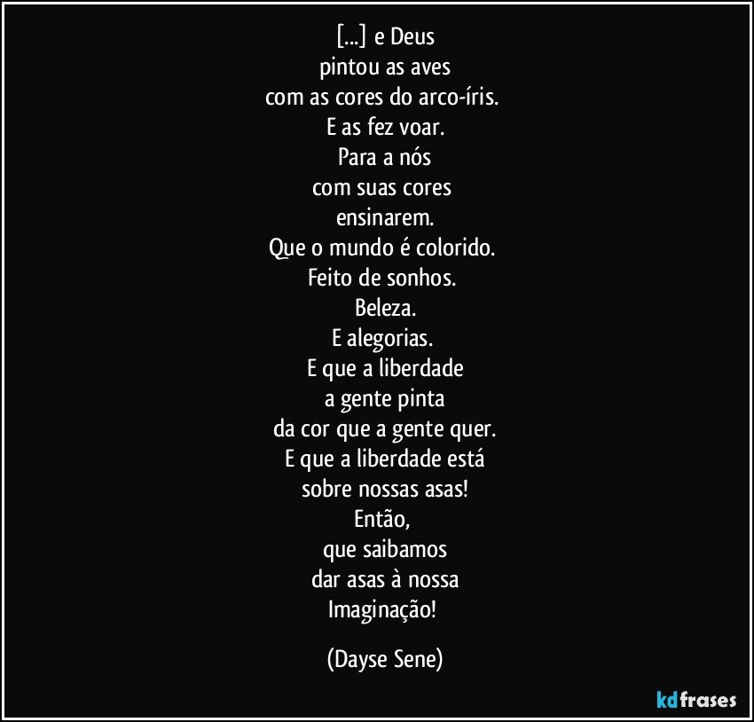 [...] e Deus
pintou as aves
com as cores do arco-íris. 
E as fez voar.
Para a nós
com suas cores 
ensinarem.
Que o mundo é colorido. 
Feito de sonhos. 
Beleza.
E alegorias. 
E que a liberdade
a gente pinta
da cor que a gente quer.
E que a liberdade está
sobre nossas asas!
Então, 
que saibamos
dar asas à nossa
Imaginação! (Dayse Sene)