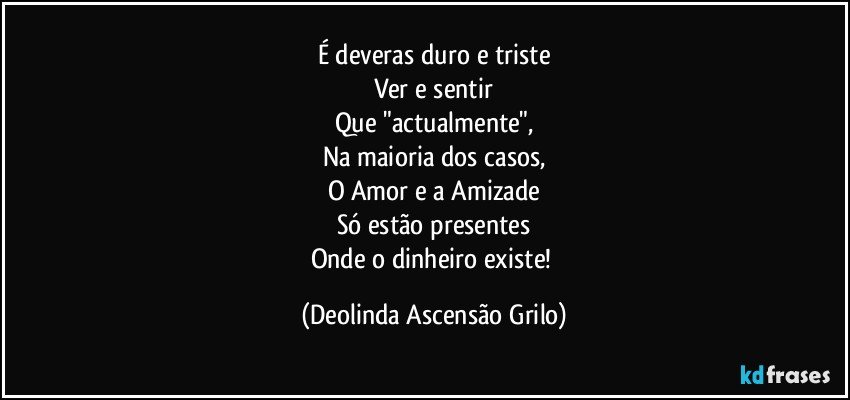 É deveras duro e triste
Ver e sentir
Que "actualmente",
Na maioria dos casos,
O Amor e a Amizade
Só estão presentes
Onde o dinheiro existe! (Deolinda Ascensão Grilo)