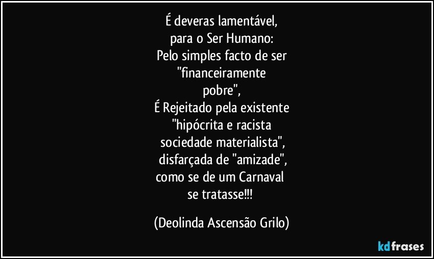 É deveras lamentável,
para o Ser Humano:
Pelo simples facto de ser
"financeiramente
pobre",
É Rejeitado pela existente
"hipócrita e racista
 sociedade materialista",
 disfarçada de  "amizade",
como se de um Carnaval 
se tratasse!!! (Deolinda Ascensão Grilo)