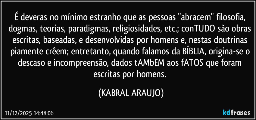 É deveras no mínimo estranho que as pessoas "abracem" filosofia, dogmas, teorias, paradigmas, religiosidades, etc.; conTUDO são obras escritas, baseadas, e desenvolvidas por homens e, nestas doutrinas piamente crêem; entretanto, quando falamos da BÍBLIA, origina-se o descaso e incompreensão, dados tAMbEM aos fATOS que foram escritas por homens. (KABRAL ARAUJO)