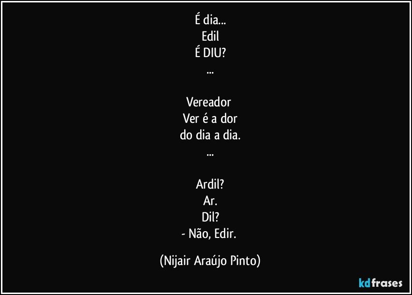 É dia...
Edil
É DIU?
...

Vereador 
Ver é a dor
do dia a dia.
...

Ardil?
Ar.
Dil?
- Não, Edir. (Nijair Araújo Pinto)