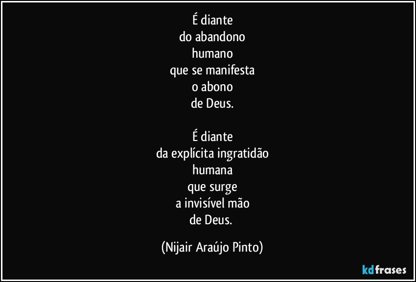 É diante
do abandono
humano
que se manifesta
o abono
de Deus.

É diante
da explícita ingratidão
humana
que surge
a invisível mão
de Deus. (Nijair Araújo Pinto)