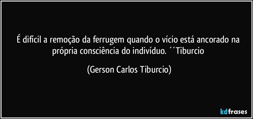 É difícil a remoção da ferrugem quando o vício está ancorado na própria consciência do indivíduo. ´´Tiburcio (Gerson Carlos Tiburcio)