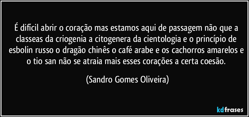 É difícil abrir o coração mas estamos aqui de passagem não que a classeas da criogenia a citogenera da cientologia e o princípio de esbolin russo o dragão chinês o café arabe e os cachorros amarelos e o tio san não se atraia mais esses corações a certa coesão. (Sandro Gomes Oliveira)