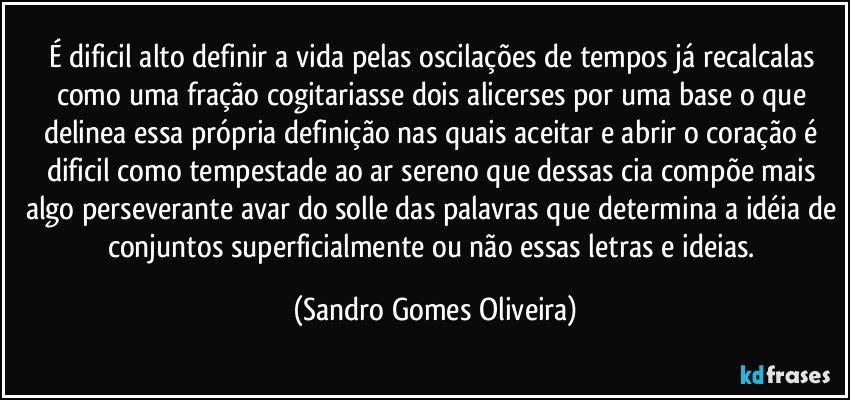 É dificil alto definir a vida pelas oscilações de tempos já recalcalas como uma fração cogitariasse dois alicerses por uma base o que delinea essa própria definição nas quais aceitar e abrir o coração é dificil como tempestade ao ar sereno que dessas cia compõe mais algo perseverante avar do solle das palavras que determina a idéia de conjuntos superficialmente ou não essas letras e ideias. (Sandro Gomes Oliveira)