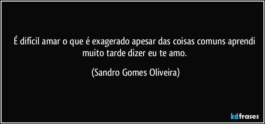 É difícil amar o que é exagerado apesar das coisas comuns aprendi muito tarde dizer eu te amo. (Sandro Gomes Oliveira)