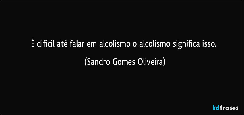 É difícil até falar em alcolismo o alcolismo significa isso. (Sandro Gomes Oliveira)