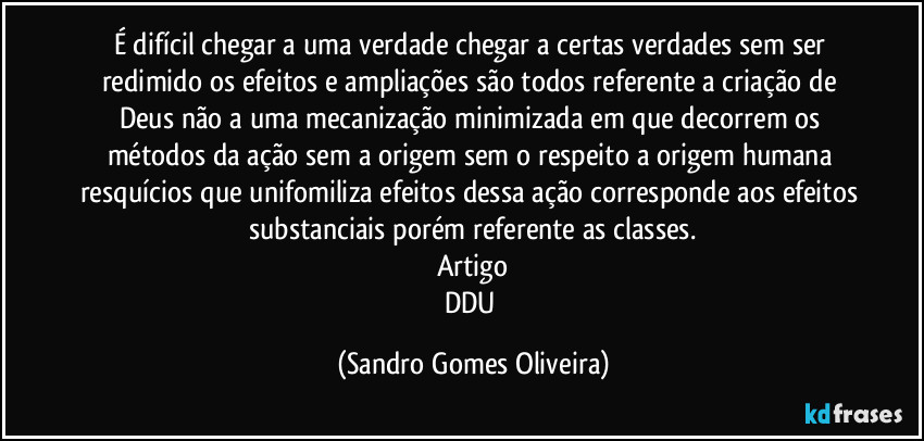 É difícil chegar a uma verdade chegar a  certas verdades sem ser redimido os efeitos e ampliações são todos referente a criação de Deus não a uma mecanização minimizada em que decorrem os métodos da ação sem a origem sem o respeito a origem humana resquícios que unifomiliza efeitos dessa ação corresponde aos efeitos substanciais porém referente as classes.
Artigo
DDU (Sandro Gomes Oliveira)