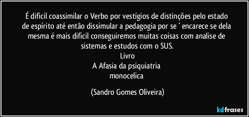 É dificil coassimilar o Verbo por vestígios de distinções pelo estado de espírito até então dissimular a pedagogia por se ' encarece se dela mesma é mais dificil conseguiremos muitas coisas com analise de sistemas e estudos com o SUS.
Livro
A Afasia da psiquiatria 
monocelica (Sandro Gomes Oliveira)