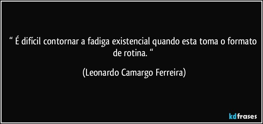 “ É difícil contornar a fadiga existencial quando esta toma o formato de rotina. “ (Leonardo Camargo Ferreira)