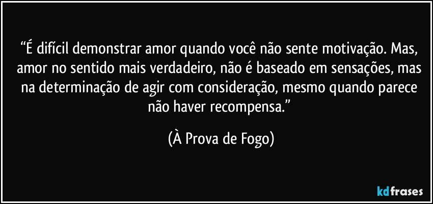 “É difícil demonstrar amor quando você não sente motivação. Mas, amor no sentido mais verdadeiro, não é baseado em sensações, mas na determinação de agir com consideração, mesmo quando parece não haver recompensa.” (À Prova de Fogo)