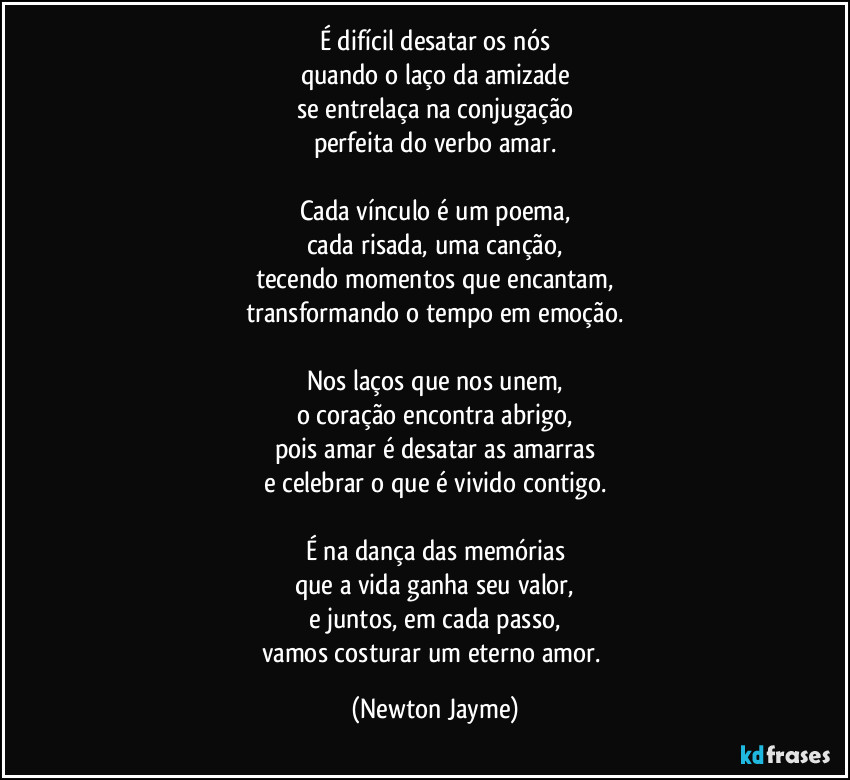 É difícil desatar os nós
quando o laço da amizade
se entrelaça na conjugação
perfeita do verbo amar.

Cada vínculo é um poema,
cada risada, uma canção,
tecendo momentos que encantam,
transformando o tempo em emoção.

Nos laços que nos unem,
o coração encontra abrigo,
pois amar é desatar as amarras
e celebrar o que é vivido contigo.

É na dança das memórias
que a vida ganha seu valor,
e juntos, em cada passo,
vamos costurar um eterno amor. (Newton Jayme)