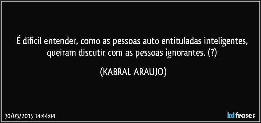 É difícil entender, como as pessoas auto entituladas inteligentes, queiram discutir com as pessoas ignorantes. (?) (KABRAL ARAUJO)