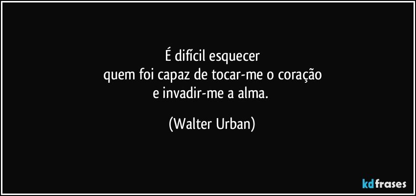 É difícil esquecer
quem foi capaz de tocar-me o coração
e invadir-me a alma. (Walter Urban)