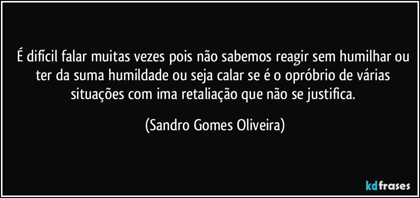 É difícil falar muitas vezes pois não sabemos reagir sem humilhar ou ter da suma humildade ou seja calar se é o opróbrio de várias situações com ima retaliação que não se justifica. (Sandro Gomes Oliveira)