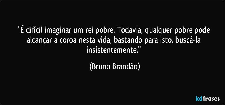 "É difícil imaginar um rei pobre. Todavia, qualquer pobre  pode alcançar  a coroa nesta vida, bastando para isto, buscá-la insistentemente." (Bruno Brandão)