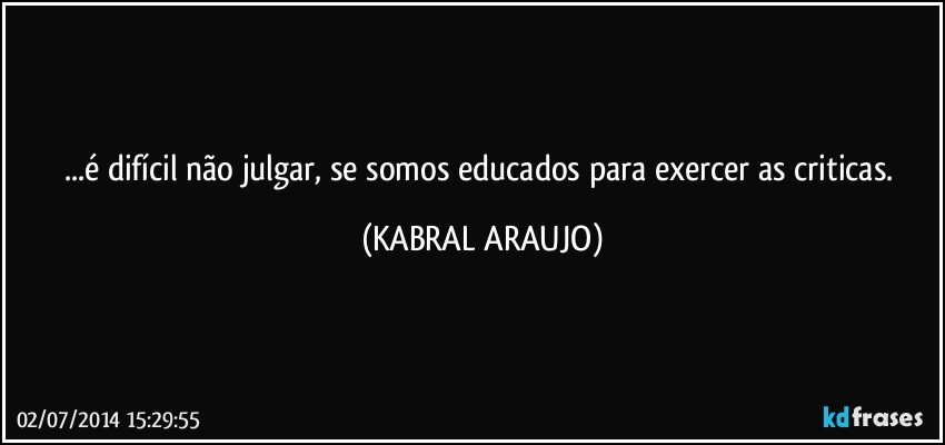 ...é difícil não julgar, se somos educados para exercer as criticas. (KABRAL ARAUJO)