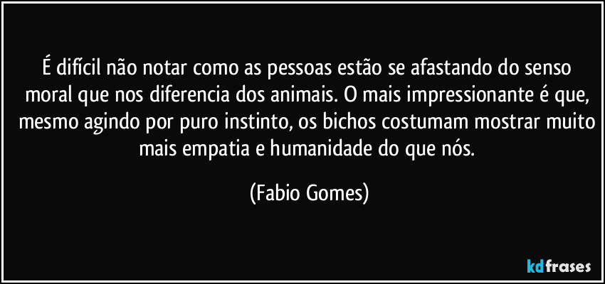 É difícil não notar como as pessoas estão se afastando do senso moral que nos diferencia dos animais. O mais impressionante é que, mesmo agindo por puro instinto, os bichos costumam mostrar muito mais empatia e humanidade do que nós. (Fabio Gomes)