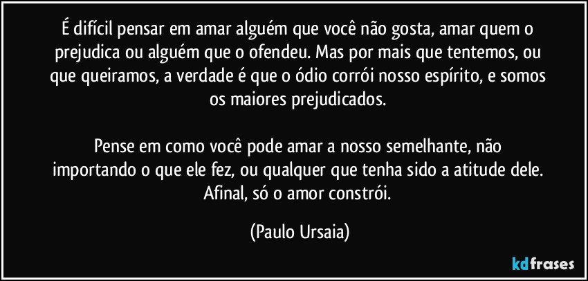 É difícil pensar em amar alguém que você não gosta, amar quem o prejudica ou alguém que o ofendeu. Mas por mais que tentemos, ou que queiramos, a verdade é que o ódio corrói nosso espírito, e somos os maiores prejudicados. 

Pense em como você pode amar a nosso semelhante, não importando o que ele fez, ou qualquer que tenha sido a atitude dele. Afinal, só o amor constrói. (Paulo Ursaia)