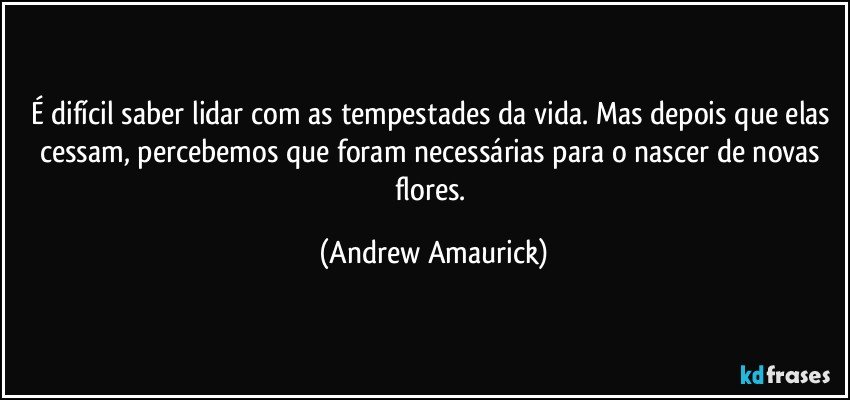 É difícil saber lidar com as tempestades da vida. Mas depois que elas cessam, percebemos que foram necessárias para o nascer de novas flores. (Andrew Amaurick)