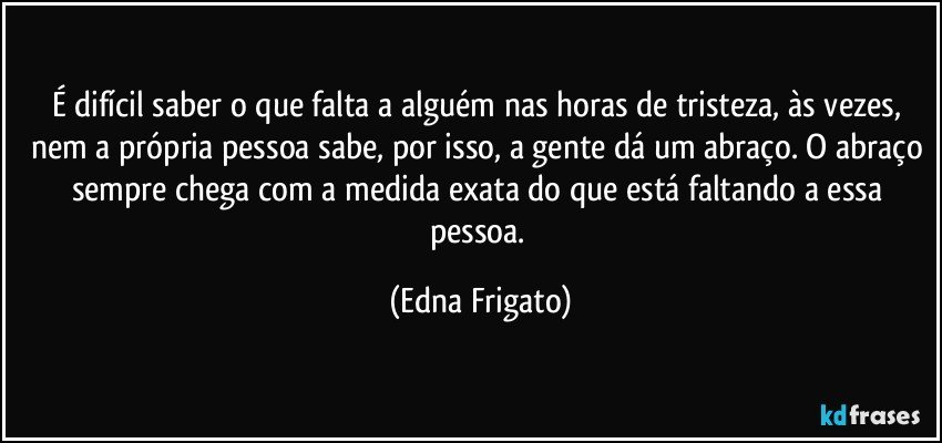 É difícil saber o que falta a alguém nas horas de tristeza, às vezes, nem a própria pessoa sabe, por isso, a gente dá um abraço. O abraço sempre chega com a medida exata do que está faltando a essa pessoa. (Edna Frigato)