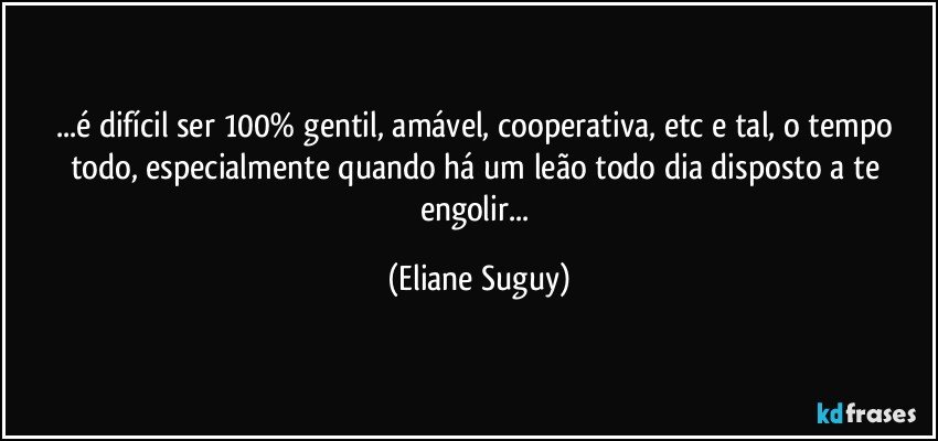 ...é difícil ser 100% gentil, amável, cooperativa, etc e tal, o tempo todo, especialmente quando há um leão todo dia disposto a te engolir... (Eliane Suguy)