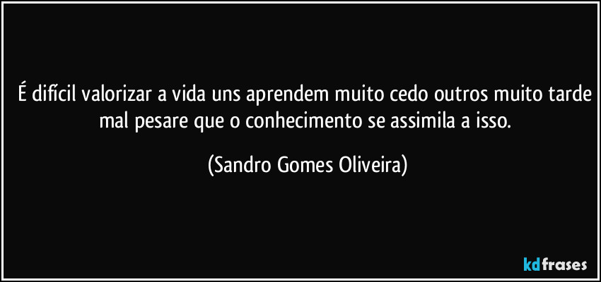 É difícil valorizar a vida uns aprendem muito cedo outros muito tarde mal pesare que o conhecimento se assimila a isso. (Sandro Gomes Oliveira)