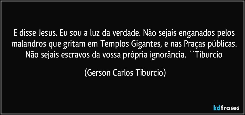 E disse Jesus. Eu sou a luz da verdade. Não sejais enganados pelos malandros que gritam em Templos Gigantes, e nas Praças públicas. Não sejais escravos da vossa própria ignorância. ´´Tiburcio (Gerson Carlos Tiburcio)