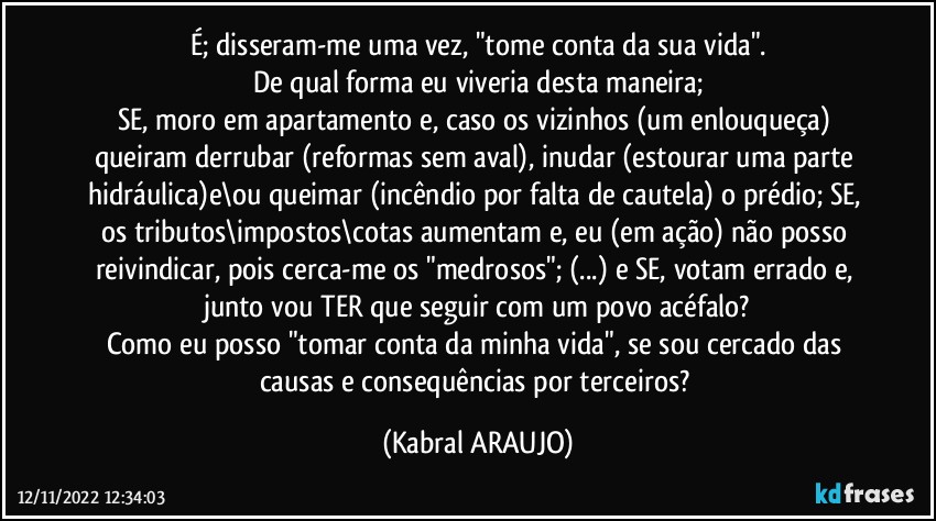 É; disseram-me uma vez, "tome conta da sua vida".
De qual forma eu viveria desta maneira;
SE, moro em apartamento e, caso os vizinhos (um enlouqueça) queiram derrubar (reformas sem aval), inudar (estourar uma parte hidráulica)e\ou queimar (incêndio por falta de cautela) o prédio; SE, os tributos\impostos\cotas aumentam e, eu (em ação) não posso reivindicar, pois cerca-me os "medrosos"; (...) e SE, votam errado e, junto vou TER que seguir com um povo acéfalo?
Como eu posso "tomar conta da minha vida", se sou cercado das causas e consequências por terceiros? (KABRAL ARAUJO)