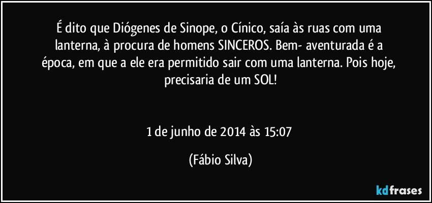 É dito que Diógenes de Sinope, o Cínico, saía às ruas com uma lanterna, à procura de homens SINCEROS. Bem- aventurada é a época, em que a ele era permitido sair com uma lanterna. Pois hoje, precisaria  de um SOL!


1 de junho de 2014 às 15:07 (Fábio Silva)