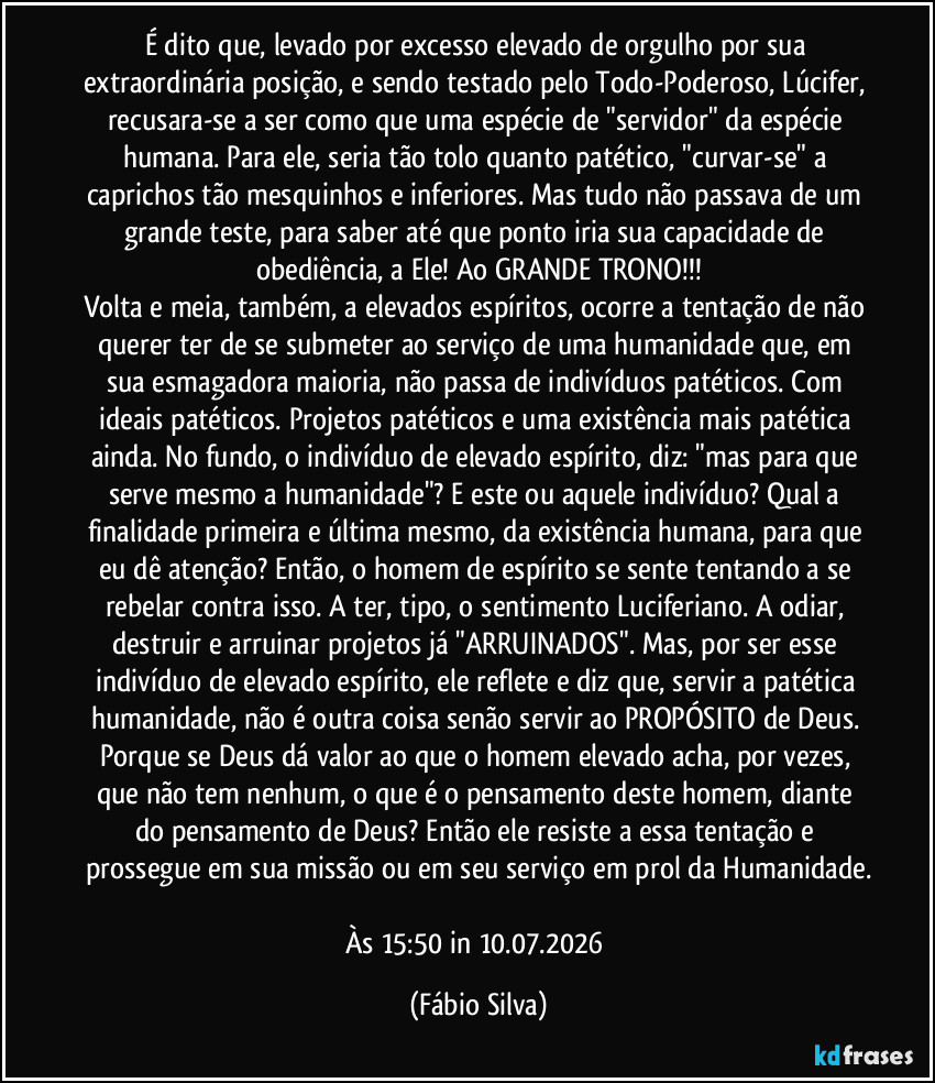 É dito que, levado por excesso elevado de orgulho por sua extraordinária posição, e sendo testado pelo Todo-Poderoso, Lúcifer, recusara-se a ser como que uma espécie de "servidor" da espécie humana. Para ele, seria tão tolo  quanto patético, "curvar-se" a caprichos tão mesquinhos e inferiores. Mas tudo não passava de um grande teste, para saber até que ponto iria sua capacidade de obediência, a Ele! Ao GRANDE TRONO!!!
Volta e meia, também, a elevados espíritos, ocorre a tentação de não querer ter de se submeter ao serviço de uma humanidade que, em sua esmagadora maioria, não passa de indivíduos patéticos. Com ideais patéticos. Projetos patéticos e uma existência mais patética ainda. No fundo, o indivíduo de elevado espírito, diz: "mas para que serve mesmo a humanidade"? E este ou aquele indivíduo? Qual a finalidade primeira e última mesmo, da existência humana, para que eu dê atenção? Então, o homem de espírito se sente tentando a se rebelar contra isso. A ter, tipo, o sentimento Luciferiano. A odiar, destruir e arruinar projetos já "ARRUINADOS". Mas, por ser esse indivíduo de elevado espírito, ele reflete e diz que, servir a patética humanidade, não é outra coisa senão servir ao PROPÓSITO de Deus. Porque se Deus dá valor ao que o homem elevado acha, por vezes, que não tem nenhum, o que é o pensamento deste homem, diante do pensamento de Deus? Então ele resiste a essa tentação e prossegue em sua missão ou em seu serviço em prol da Humanidade.

Às 15:50 in 10.07.2026 (Fábio Silva)