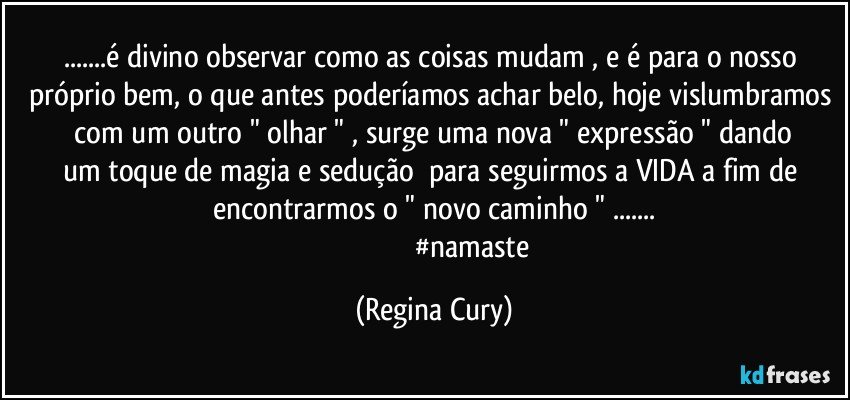 ...é divino observar como   as coisas mudam , e é  para o nosso próprio bem, o que antes poderíamos achar belo, hoje  vislumbramos    com  um   outro "  olhar "  ,  surge  uma nova  " expressão "  dando um toque de magia e  sedução      para seguirmos a VIDA   a fim  de encontrarmos    o  " novo caminho " ...
                                            #namaste (Regina Cury)