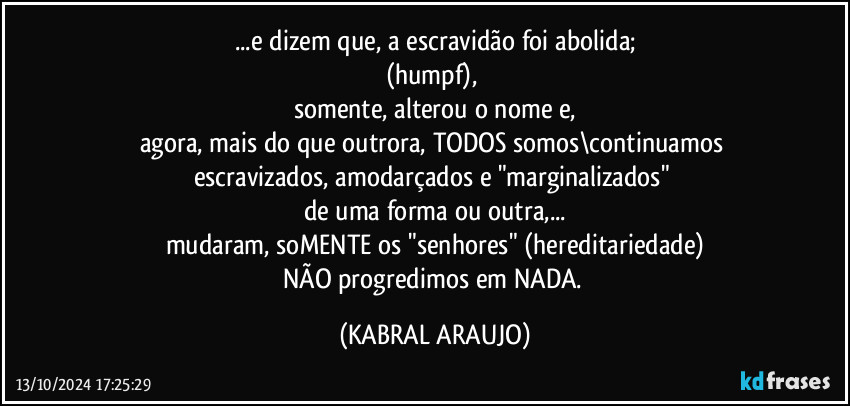 ...e dizem que, a escravidão foi abolida;
(humpf), 
somente, alterou o nome e,
agora, mais do que outrora, TODOS somos\continuamos escravizados, amodarçados e "marginalizados" 
de uma forma ou outra,...
mudaram, soMENTE os "senhores" (hereditariedade)
NÃO progredimos em NADA. (KABRAL ARAUJO)