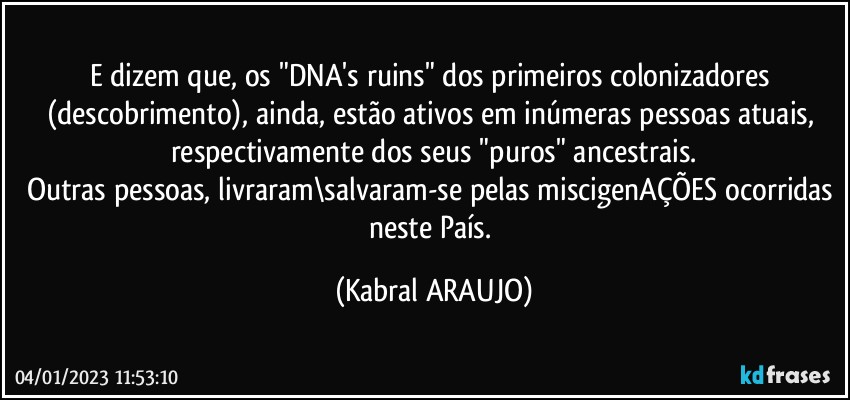 e dizem que, os "DNA's  ruins" dos primeiros colonizadores (descobrimento), ainda, estão ativos em inúmeras pessoas atuais, respectivamente dos seus "puros" ancestrais.
Outras pessoas, livraram\salvaram-se pelas miscigenAÇÕES ocorridas neste País. (KABRAL ARAUJO)