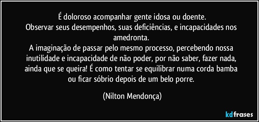 É doloroso acompanhar gente idosa ou doente.
Observar seus desempenhos, suas deficiências, e incapacidades nos amedronta. 
A imaginação de passar pelo mesmo processo, percebendo nossa inutilidade e incapacidade de não poder, por não saber, fazer nada, ainda que se queira! É como tentar se equilibrar numa corda bamba ou ficar sóbrio depois de um belo porre. (Nilton Mendonça)