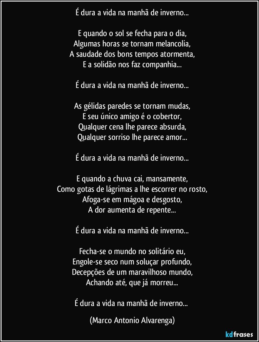 É dura a vida na manhã de inverno...

E quando o sol se fecha para o dia,
Algumas horas se tornam melancolia,
A saudade dos bons tempos atormenta,
E a solidão nos faz companhia...

É dura a vida na manhã de inverno...

As gélidas paredes se tornam mudas,
E seu único amigo é o cobertor,
Qualquer cena lhe parece absurda,
Qualquer sorriso lhe parece amor...

É dura a vida na manhã de inverno...

E quando a chuva cai, mansamente,
Como gotas de lágrimas a lhe escorrer no rosto,
Afoga-se em mágoa e desgosto,
A dor aumenta de repente...

É dura a vida na manhã de inverno...

Fecha-se o mundo no solitário eu,
Engole-se seco num soluçar profundo,
Decepções de um maravilhoso mundo,
Achando até, que já morreu...

É dura a vida na manhã de inverno... (Marco Antonio Alvarenga)