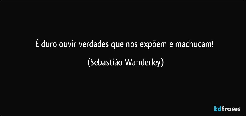 É duro ouvir verdades que nos expõem e machucam! (Sebastião Wanderley)