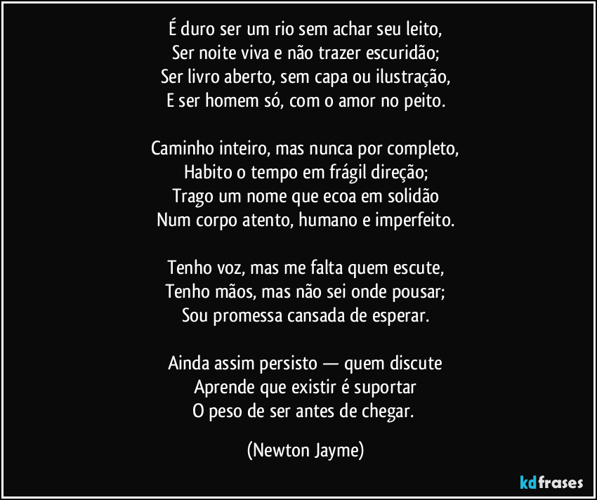 É duro ser um rio sem achar seu leito,
Ser noite viva e não trazer escuridão;
Ser livro aberto, sem capa ou ilustração,
E ser homem só, com o amor no peito.

Caminho inteiro, mas nunca por completo,
Habito o tempo em frágil direção;
Trago um nome que ecoa em solidão
Num corpo atento, humano e imperfeito.

Tenho voz, mas me falta quem escute,
Tenho mãos, mas não sei onde pousar;
Sou promessa cansada de esperar.

Ainda assim persisto — quem discute
Aprende que existir é suportar
O peso de ser antes de chegar. (Newton Jayme)