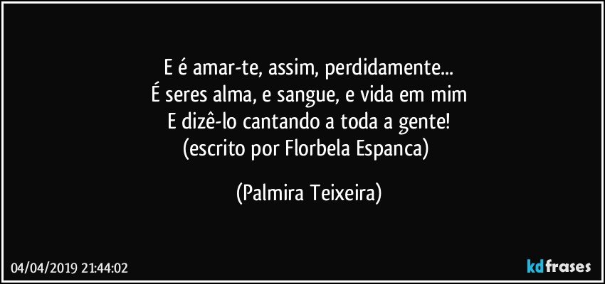 E é amar-te, assim, perdidamente...
É seres alma, e sangue, e vida em mim
E dizê-lo cantando a toda a gente!
(escrito por Florbela Espanca) (Palmira Teixeira)