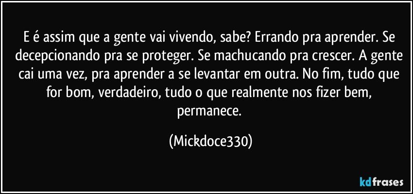 E é assim que a gente vai vivendo, sabe? Errando pra aprender. Se decepcionando pra se proteger. Se machucando pra crescer. A gente cai uma vez, pra aprender a se levantar em outra. No fim, tudo que for bom, verdadeiro, tudo o que realmente nos fizer bem, permanece. (Mickdoce330)