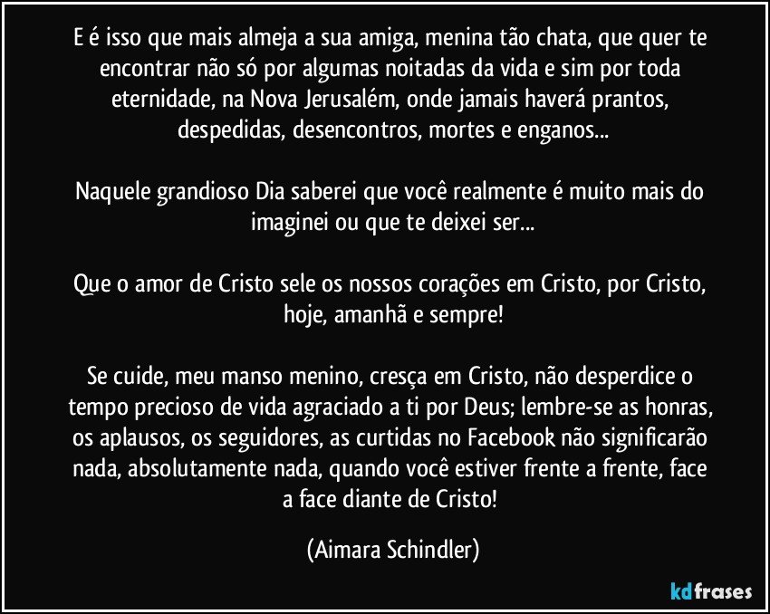 E é isso que mais almeja a sua amiga, menina tão chata, que quer te encontrar não só por algumas noitadas da vida e sim por toda eternidade, na Nova Jerusalém, onde jamais haverá prantos, despedidas, desencontros, mortes e enganos...

Naquele grandioso Dia saberei que você realmente é muito mais do imaginei ou que te deixei ser...

Que o amor de Cristo sele os nossos corações em Cristo, por Cristo, hoje, amanhã e sempre!

Se cuide, meu manso menino,  cresça em Cristo, não desperdice o tempo precioso de vida agraciado a ti por Deus; lembre-se as honras, os aplausos, os seguidores, as curtidas no Facebook não significarão nada, absolutamente nada, quando você estiver frente a frente, face a face diante de Cristo! (Aimara Schindler)