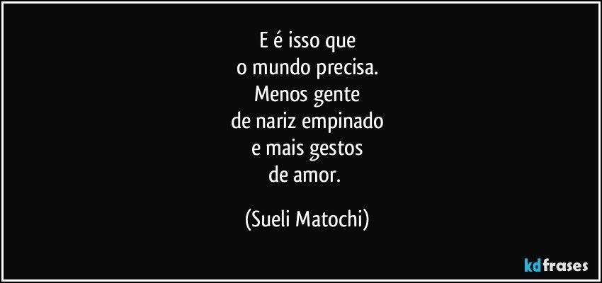 E é isso que
o mundo precisa.
Menos gente
de nariz empinado
e mais gestos
de amor. (Sueli Matochi)