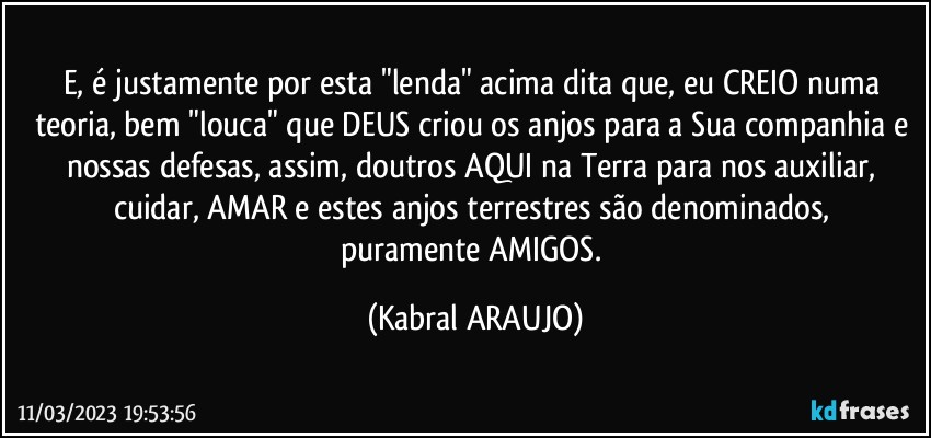 E, é justamente por esta "lenda" acima dita que, eu CREIO numa teoria, bem "louca" que DEUS criou os anjos para a Sua companhia e nossas defesas, assim, doutros AQUI na Terra para nos auxiliar, cuidar, AMAR e estes anjos terrestres são denominados, 
puramente AMIGOS. (KABRAL ARAUJO)