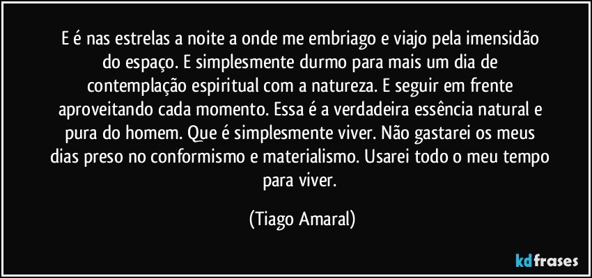 E é nas estrelas a noite a onde me embriago e viajo pela imensidão do espaço. E simplesmente durmo para mais um dia de contemplação espiritual com a natureza. E seguir em frente aproveitando cada momento. Essa é a verdadeira essência natural e pura do homem. Que é simplesmente viver. Não gastarei os meus dias preso no conformismo e materialismo. Usarei todo o meu tempo para viver. (Tiago Amaral)