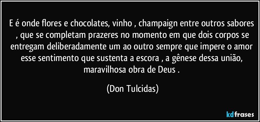 E é onde flores e chocolates, vinho , champaign entre outros sabores , que se completam prazeres no momento em que dois corpos se entregam deliberadamente um ao outro sempre que impere o amor esse sentimento que sustenta a escora , a gênese dessa união, maravilhosa obra de Deus . (Don Tulcidas)